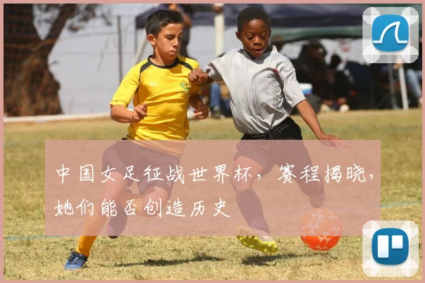 中国女足征战世界杯，赛程揭晓，她们能否创造历史