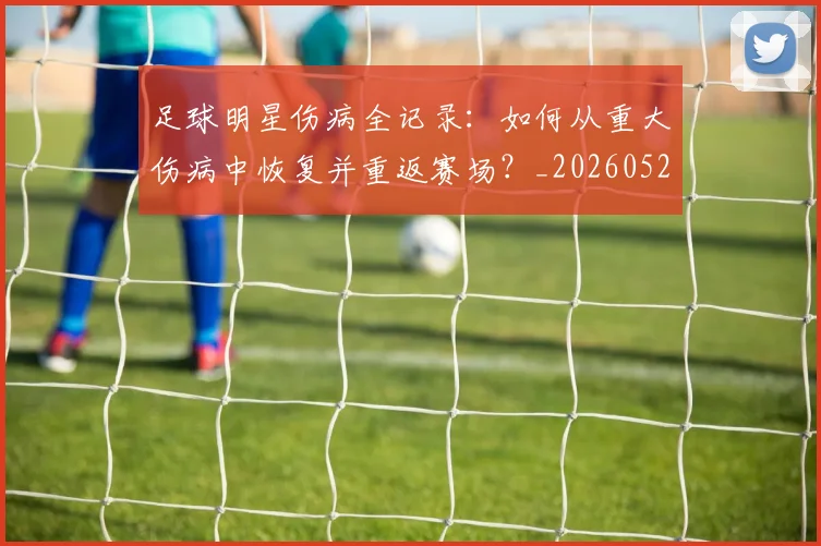 足球明星伤病全记录：如何从重大伤病中恢复并重返赛场？_20260529200810_20260610170318