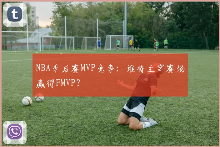 NBA季后赛MVP竞争：谁将主宰赛场赢得FMVP？