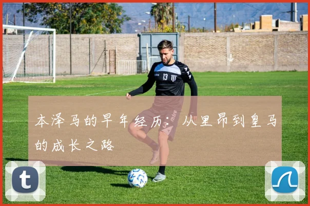 本泽马的早年经历：从里昂到皇马的成长之路